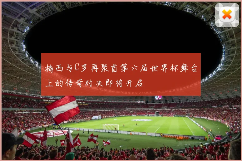 梅西与C罗再聚首第六届世界杯舞台上的传奇对决即将开启