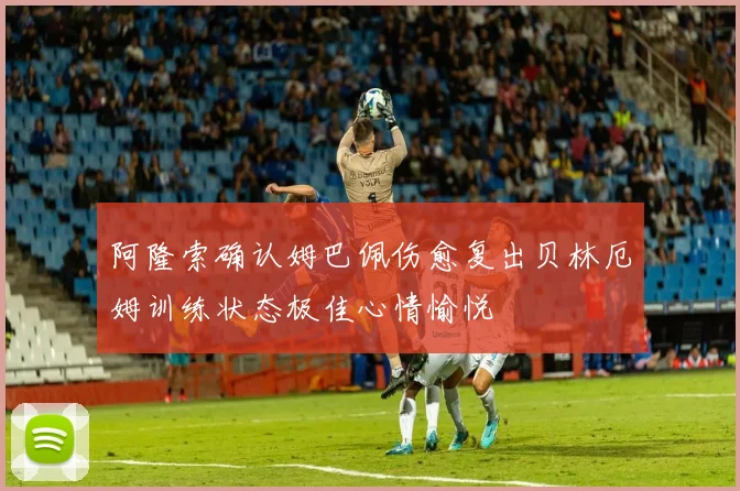 阿隆索确认姆巴佩伤愈复出贝林厄姆训练状态极佳心情愉悦