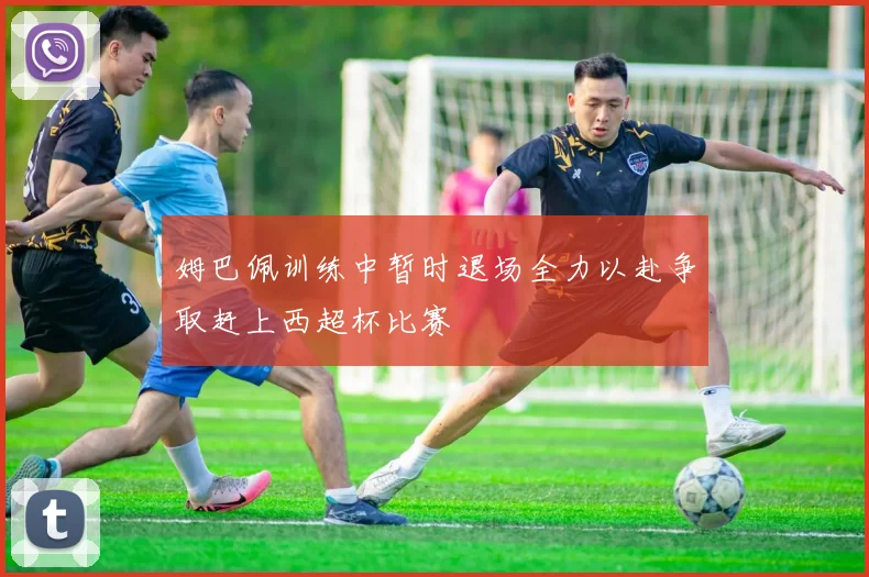 姆巴佩训练中暂时退场全力以赴争取赶上西超杯比赛