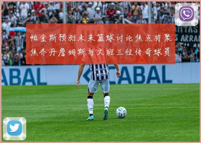帕金斯预测未来篮球讨论焦点将聚焦乔丹詹姆斯与文班三位传奇球员