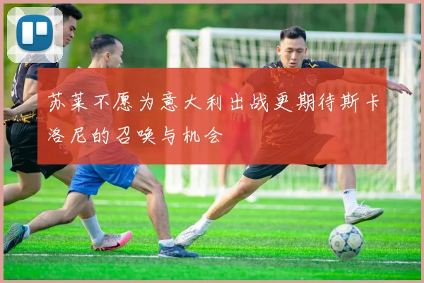 苏莱不愿为意大利出战更期待斯卡洛尼的召唤与机会