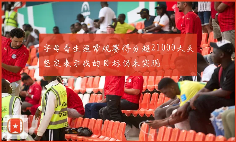 字母哥生涯常规赛得分超21000大关坚定表示我的目标仍未实现