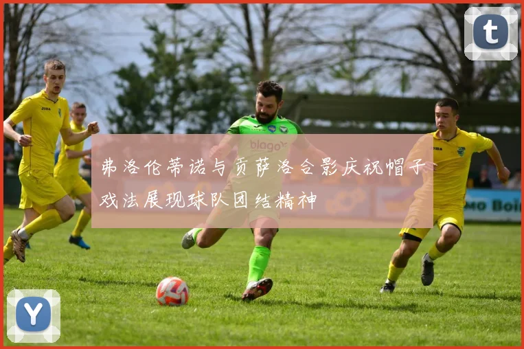 弗洛伦蒂诺与贡萨洛合影庆祝帽子戏法展现球队团结精神