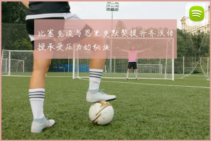 比塞克谈与恩里克默契提升齐沃传授承受压力的秘诀