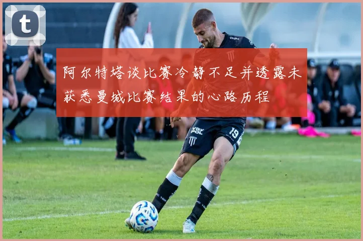 阿尔特塔谈比赛冷静不足并透露未获悉曼城比赛结果的心路历程