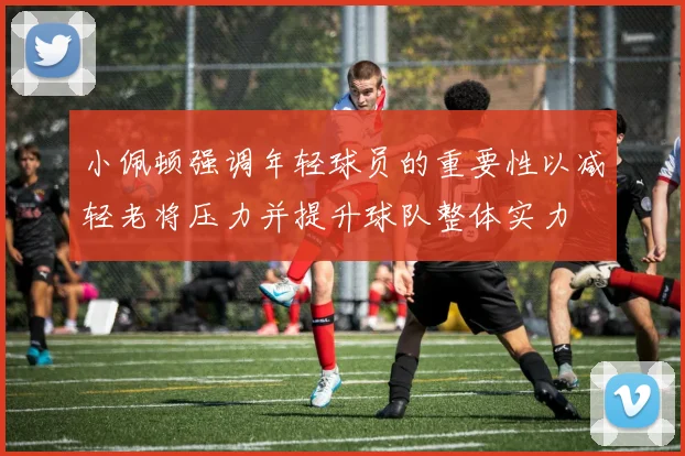 小佩顿强调年轻球员的重要性以减轻老将压力并提升球队整体实力