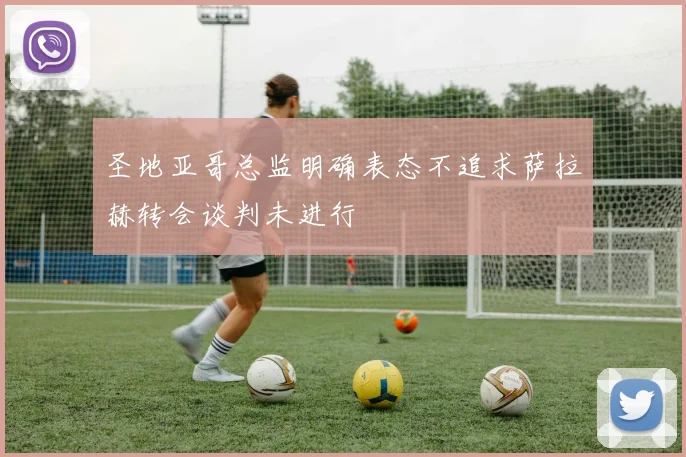 圣地亚哥总监明确表态不追求萨拉赫转会谈判未进行