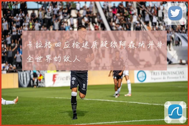卡拉格回应枪迷质疑称阿森纳并非全世界的敌人