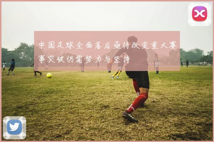 中国足球全面落后亟待改变重大赛事突破仍需努力与坚持