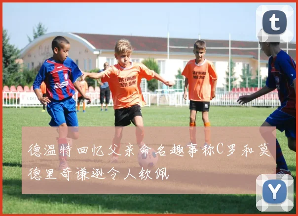 德温特回忆父亲命名趣事称C罗和莫德里奇谦逊令人钦佩
