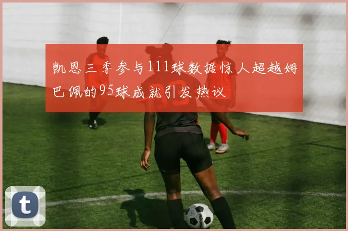 凯恩三季参与111球数据惊人超越姆巴佩的95球成就引发热议