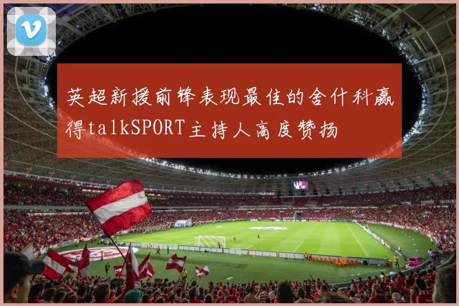 英超新援前锋表现最佳的舍什科赢得talkSPORT主持人高度赞扬