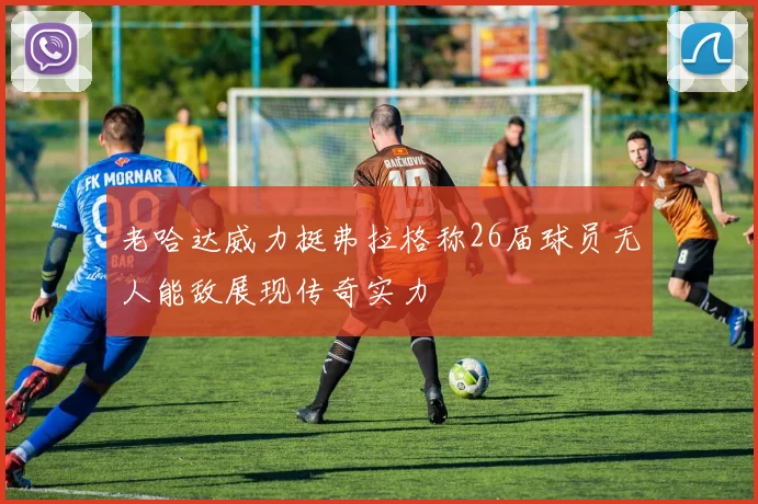 老哈达威力挺弗拉格称26届球员无人能敌展现传奇实力