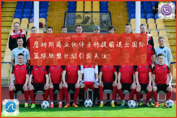 詹姆斯商业伙伴卡特提前退出国际篮球联盟计划引发关注