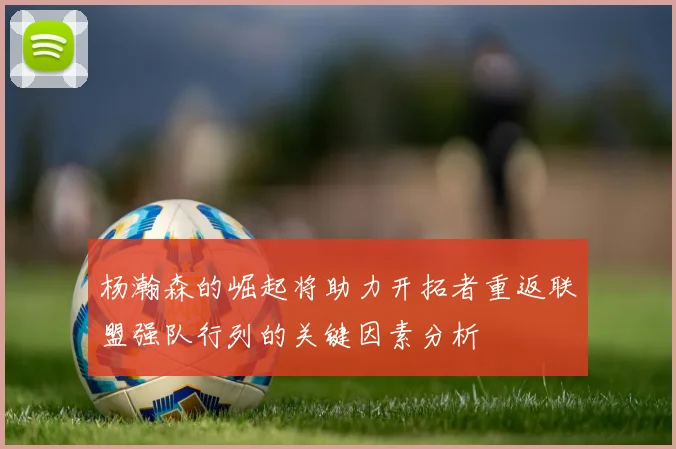 杨瀚森的崛起将助力开拓者重返联盟强队行列的关键因素分析