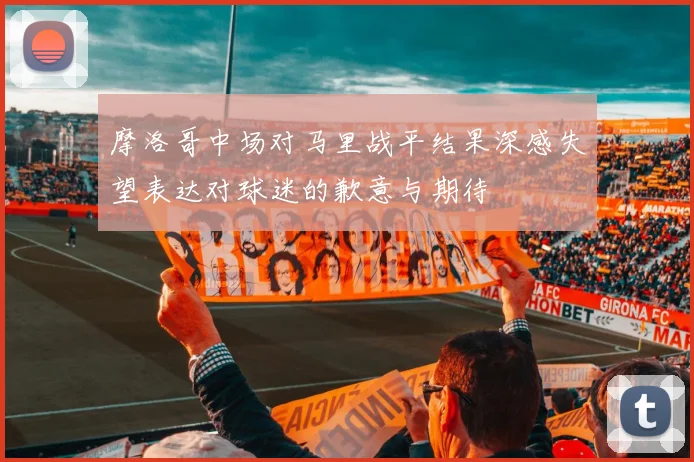 摩洛哥中场对马里战平结果深感失望表达对球迷的歉意与期待