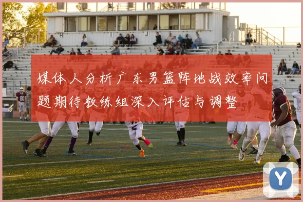 媒体人分析广东男篮阵地战效率问题期待教练组深入评估与调整
