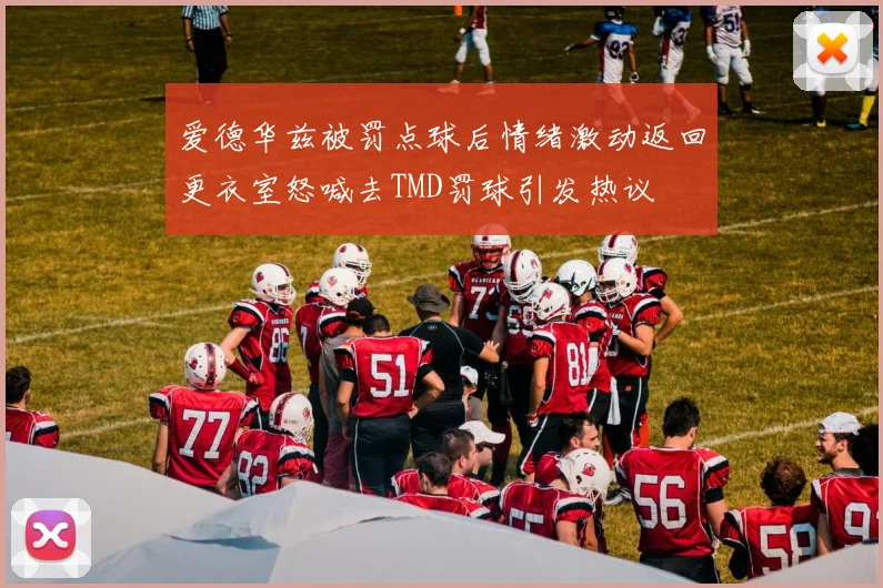 爱德华兹被罚点球后情绪激动返回更衣室怒喊去TMD罚球引发热议