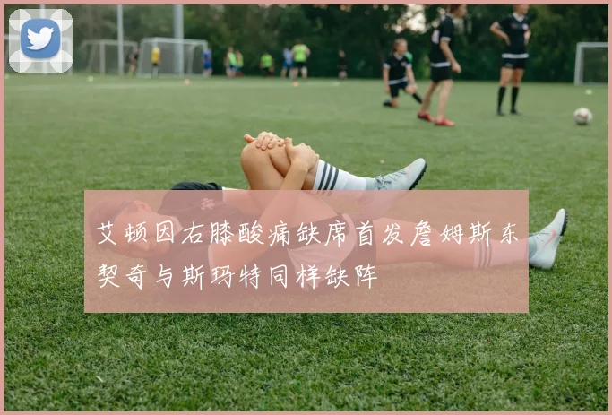 艾顿因右膝酸痛缺席首发詹姆斯东契奇与斯玛特同样缺阵