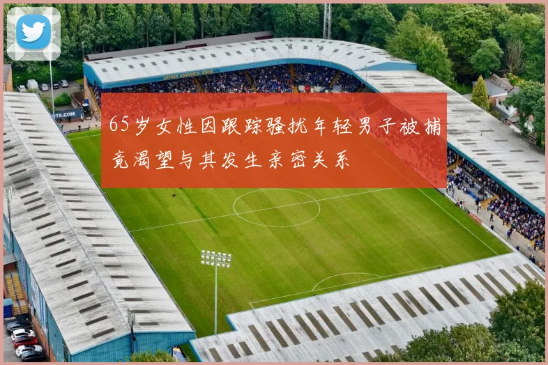 65岁女性因跟踪骚扰年轻男子被捕竟渴望与其发生亲密关系