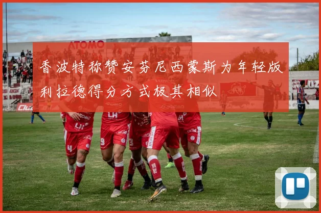 香波特称赞安芬尼西蒙斯为年轻版利拉德得分方式极其相似