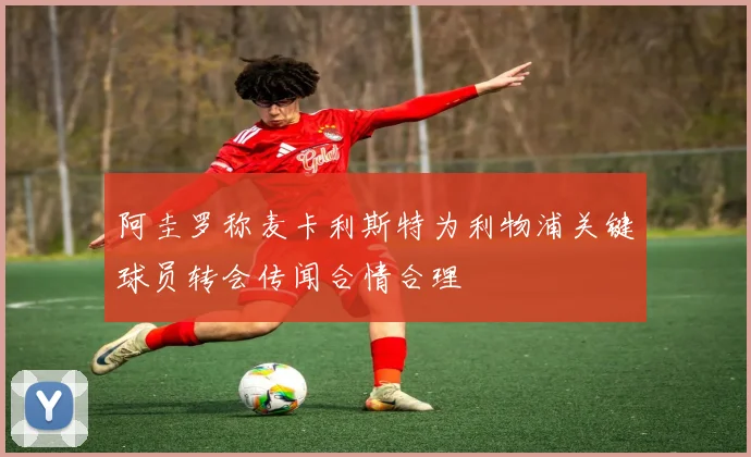 阿圭罗称麦卡利斯特为利物浦关键球员转会传闻合情合理