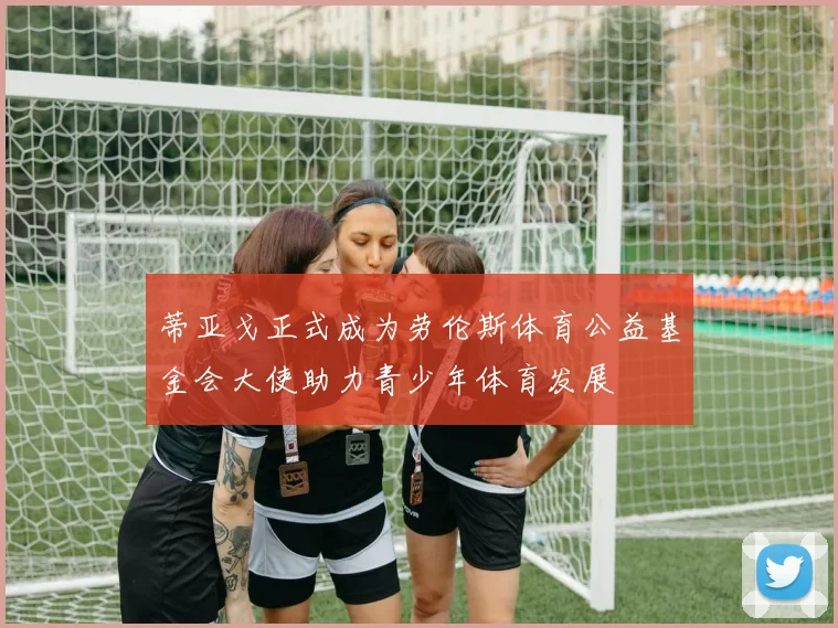 蒂亚戈正式成为劳伦斯体育公益基金会大使助力青少年体育发展
