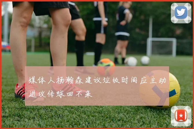 媒体人杨瀚森建议垃圾时间应主动进攻传球回不来