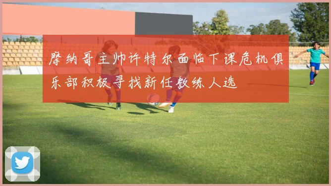 摩纳哥主帅许特尔面临下课危机俱乐部积极寻找新任教练人选