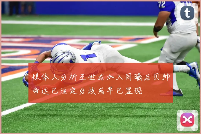 媒体人分析王世龙加入同曦后贝帅命运已注定分歧或早已显现