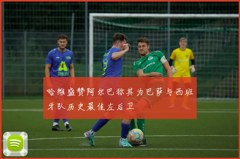 哈维盛赞阿尔巴称其为巴萨与西班牙队历史最佳左后卫