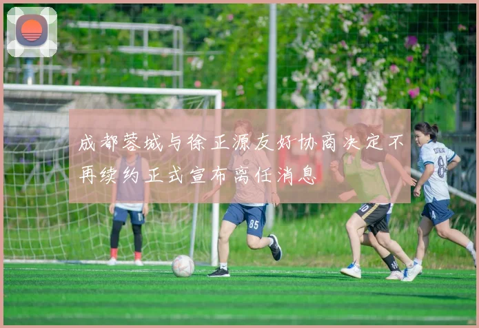 成都蓉城与徐正源友好协商决定不再续约正式宣布离任消息